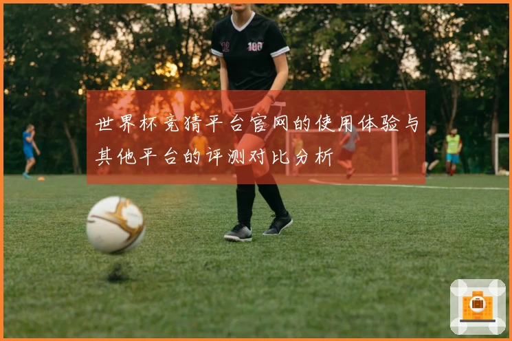 世界杯竞猜平台官网的使用体验与其他平台的评测对比分析