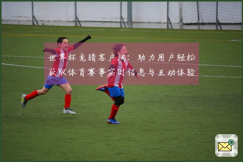 世界杯竞猜客户端：助力用户轻松获取体育赛事实时信息与互动体验